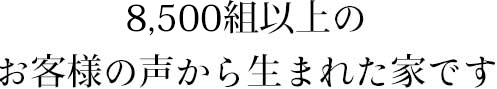 8,500組以上のお客様の声から生まれた家です