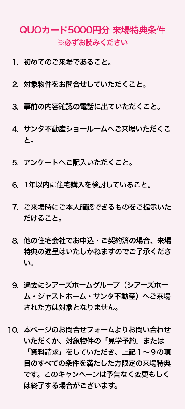 QUOカード5000円分 来場特典条件 ※必ずお読みください 1. 初めてのご来場であること。2. 対象物件をお問合せしていただくこと。3. 事前の内容確認の電話に出ていただくこと。4. サンタ不動産ショールームへご来場いただくこと。5. アンケートへご記入いただくこと。6. 1年以内に住宅購入を検討していること。7. ご来場時にご本人確認できるものをご提示いただけること。8. 他の住宅会社でお申込・ご契約済の場合、来場特典の進呈はいたしかねますのでご了承ください。9. 過去にシアーズホームグループ（シアーズホーム・ジャストホーム・サンタ不動産）へご来場された方は対象となりません。10. 本ページのお問合せフォームよりお問い合わせいただくか、対象物件の「見学予約」または「資料請求」をしていただき、上記１～９の項目のすべての条件を満たした方限定の来場特典です。このキャンペーンは予告なく変更もしくは終了する場合がございます。 