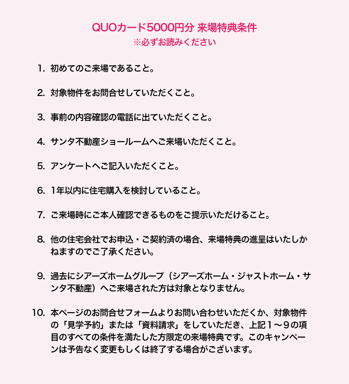 QUOカード5000円分 来場特典条件 ※必ずお読みください 1. 初めてのご来場であること。2. 対象物件をお問合せしていただくこと。3. 事前の内容確認の電話に出ていただくこと。4. サンタ不動産ショールームへご来場いただくこと。5. アンケートへご記入いただくこと。6. 1年以内に住宅購入を検討していること。7. ご来場時にご本人確認できるものをご提示いただけること。8. 他の住宅会社でお申込・ご契約済の場合、来場特典の進呈はいたしかねますのでご了承ください。9. 過去にシアーズホームグループ（シアーズホーム・ジャストホーム・サンタ不動産）へご来場された方は対象となりません。10. 本ページのお問合せフォームよりお問い合わせいただくか、対象物件の「見学予約」または「資料請求」をしていただき、上記１～９の項目のすべての条件を満たした方限定の来場特典です。このキャンペーンは予告なく変更もしくは終了する場合がございます。 